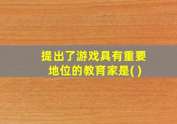 提出了游戏具有重要地位的教育家是( )